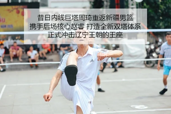 昔日内线巨塔周琦重返新疆男篮 携手后场核心赵睿 打造全新双塔体系 正式冲击辽宁王朝的王座